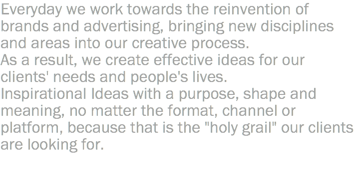 Everyday we work towards the reinvention of brands and advertising, bringing new disciplines and areas into our creative process. As a result, we create effective ideas for our clients' needs and people's lives. Inspirational Ideas with a purpose, shape and meaning, no matter the format, channel or platform, because that is the "holy grail" our clients are looking for. 